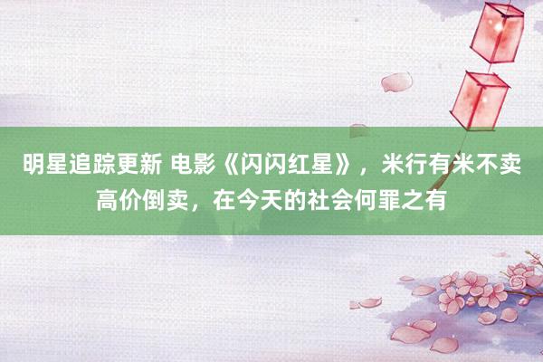 明星追踪更新 电影《闪闪红星》，米行有米不卖高价倒卖，在今天的社会何罪之有