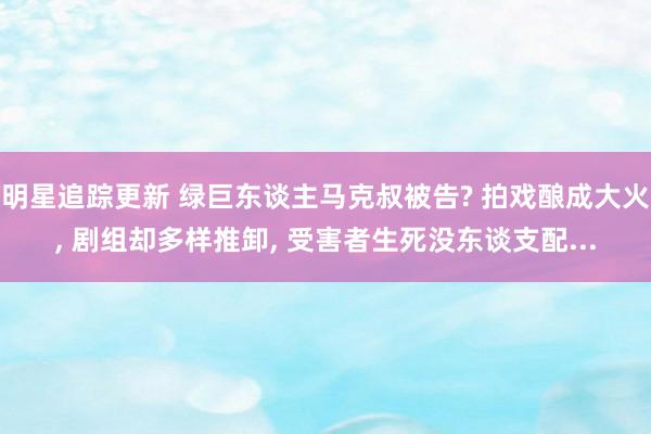 明星追踪更新 绿巨东谈主马克叔被告? 拍戏酿成大火, 剧组却多样推卸, 受害者生死没东谈支配...