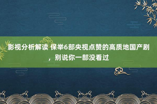 影视分析解读 保举6部央视点赞的高质地国产剧，别说你一部没看过