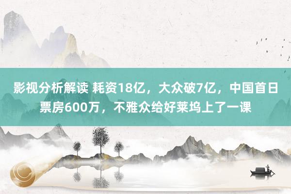 影视分析解读 耗资18亿，大众破7亿，中国首日票房600万，不雅众给好莱坞上了一课