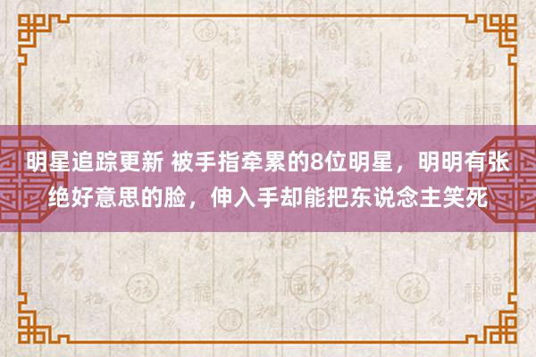 明星追踪更新 被手指牵累的8位明星，明明有张绝好意思的脸，伸入手却能把东说念主笑死