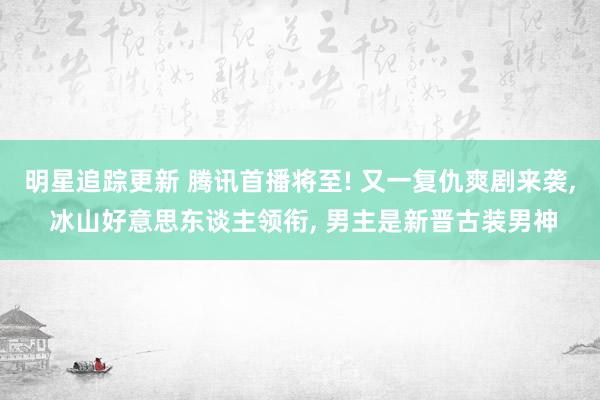 明星追踪更新 腾讯首播将至! 又一复仇爽剧来袭, 冰山好意思东谈主领衔, 男主是新晋古装男神