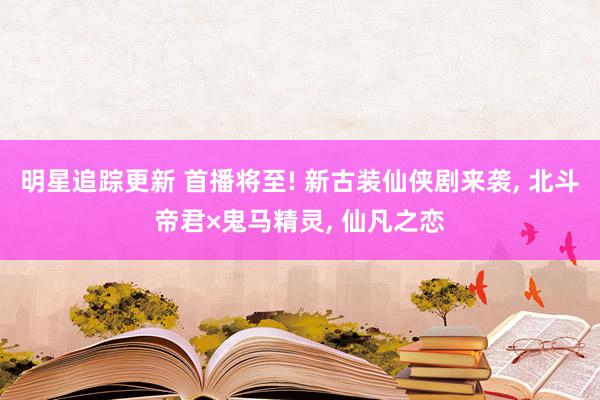 明星追踪更新 首播将至! 新古装仙侠剧来袭, 北斗帝君×鬼马精灵, 仙凡之恋