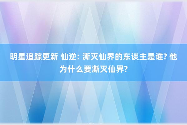 明星追踪更新 仙逆: 澌灭仙界的东谈主是谁? 他为什么要澌灭仙界?