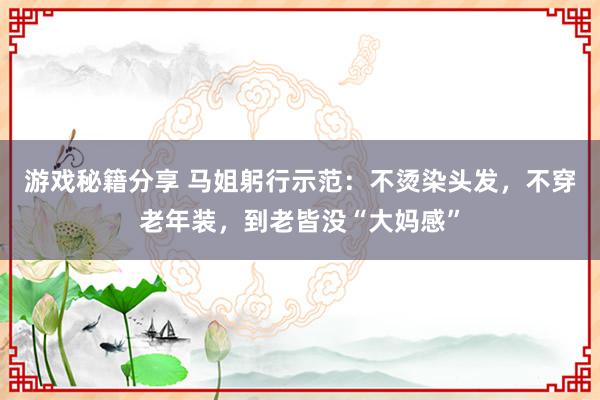 游戏秘籍分享 马姐躬行示范：不烫染头发，不穿老年装，到老皆没“大妈感”