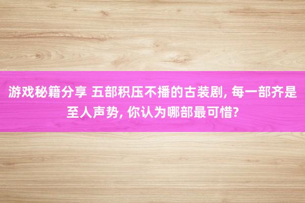 游戏秘籍分享 五部积压不播的古装剧, 每一部齐是至人声势, 你认为哪部最可惜?