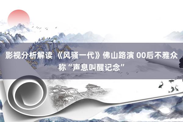 影视分析解读 《风骚一代》佛山路演 00后不雅众称“声息叫醒记念”