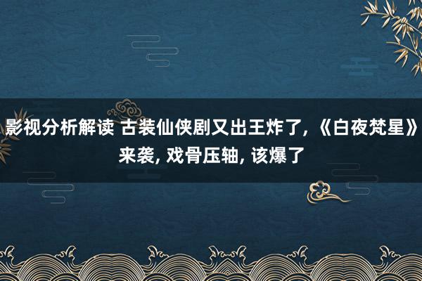 影视分析解读 古装仙侠剧又出王炸了, 《白夜梵星》来袭, 戏骨压轴, 该爆了