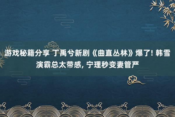 游戏秘籍分享 丁禹兮新剧《曲直丛林》爆了! 韩雪演霸总太带感, 宁理秒变妻管严