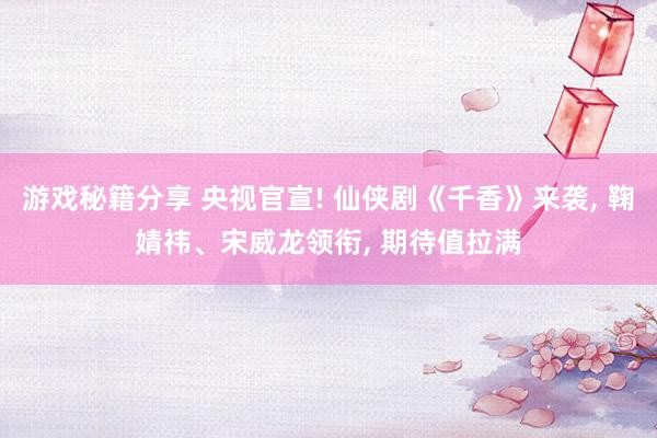 游戏秘籍分享 央视官宣! 仙侠剧《千香》来袭, 鞠婧祎、宋威龙领衔, 期待值拉满