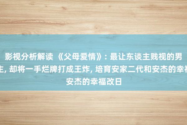 影视分析解读 《父母爱情》: 最让东谈主贱视的男东谈主, 却将一手烂牌打成王炸, 培育安家二代和安杰的幸福改日