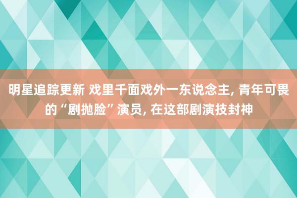 明星追踪更新 戏里千面戏外一东说念主, 青年可畏的“剧抛脸”演员, 在这部剧演技封神