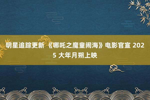 明星追踪更新 《哪吒之魔童闹海》电影官宣 2025 大年月朔上映