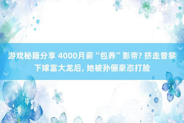 游戏秘籍分享 4000月薪“包养”影帝? 挤走曾黎下嫁富大龙后, 她被孙俪豪恣打脸