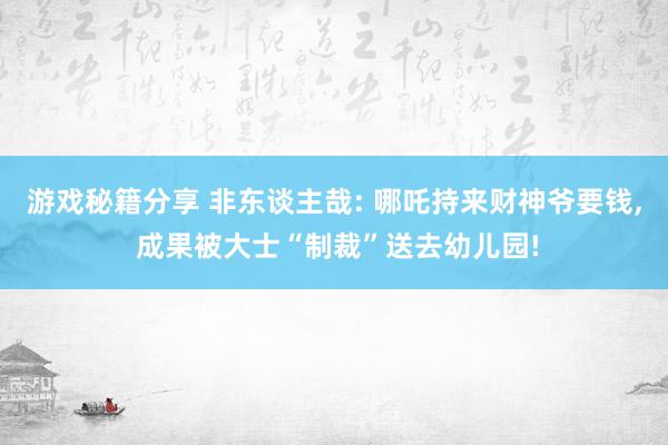 游戏秘籍分享 非东谈主哉: 哪吒持来财神爷要钱, 成果被大士“制裁”送去幼儿园!