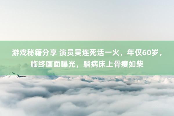 游戏秘籍分享 演员吴连死活一火，年仅60岁，临终画面曝光，躺病床上骨瘦如柴