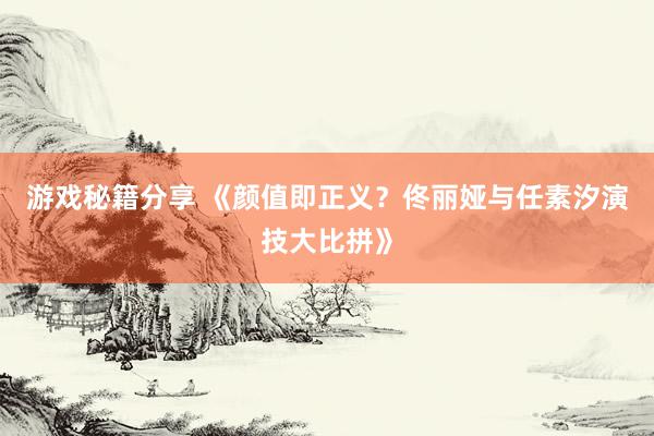 游戏秘籍分享 《颜值即正义？佟丽娅与任素汐演技大比拼》