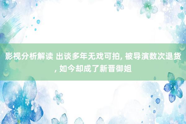 影视分析解读 出谈多年无戏可拍, 被导演数次退货, 如今却成了新晋御姐