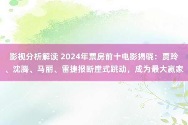 影视分析解读 2024年票房前十电影揭晓：贾玲、沈腾、马丽、雷捷报断崖式跳动，成为最大赢家