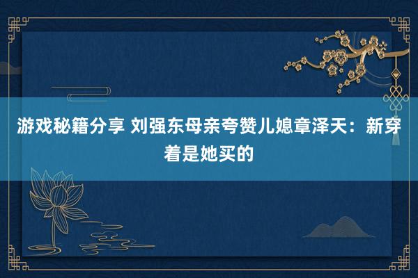 游戏秘籍分享 刘强东母亲夸赞儿媳章泽天：新穿着是她买的