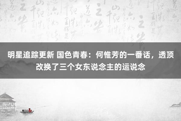 明星追踪更新 国色青春：何惟芳的一番话，透顶改换了三个女东说念主的运说念