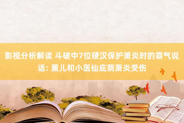 影视分析解读 斗破中7位硬汉保护萧炎时的霸气说话: 薰儿和小医仙庇荫萧炎受伤