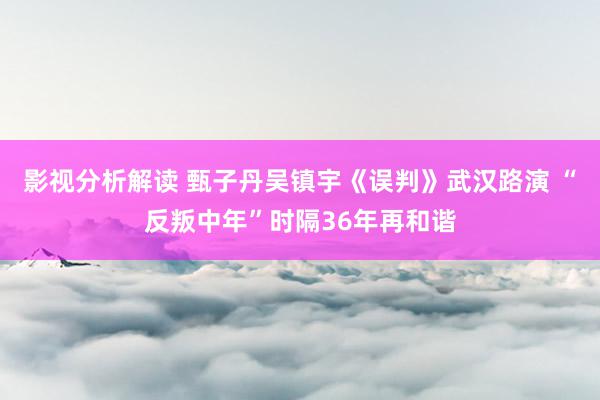 影视分析解读 甄子丹吴镇宇《误判》武汉路演 “反叛中年”时隔36年再和谐