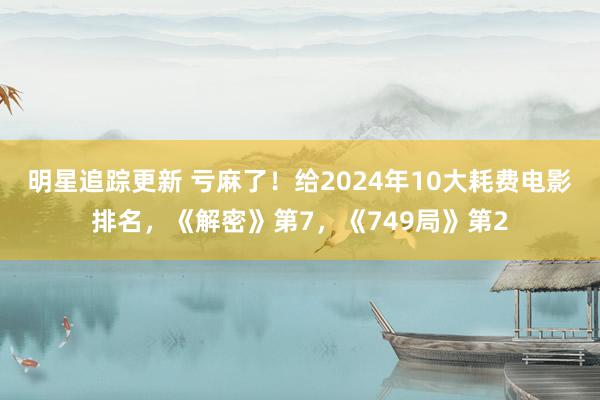 明星追踪更新 亏麻了！给2024年10大耗费电影排名，《解密》第7，《749局》第2