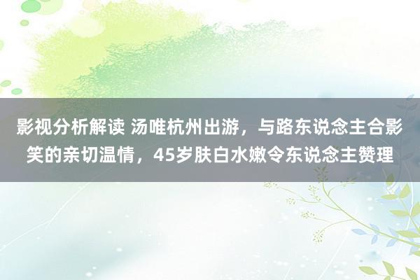 影视分析解读 汤唯杭州出游，与路东说念主合影笑的亲切温情，45岁肤白水嫩令东说念主赞理