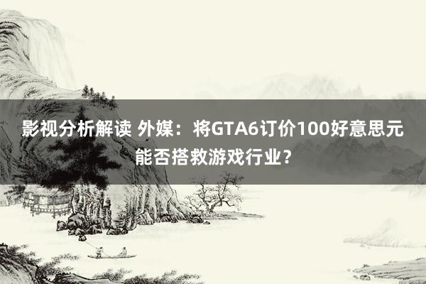 影视分析解读 外媒：将GTA6订价100好意思元能否搭救游戏行业？