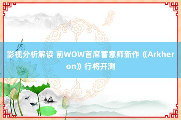 影视分析解读 前WOW首席蓄意师新作《Arkheron》行将开测