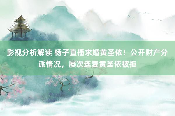 影视分析解读 杨子直播求婚黄圣依！公开财产分派情况，屡次连麦黄圣依被拒