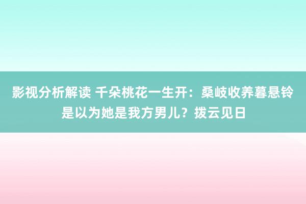 影视分析解读 千朵桃花一生开：桑岐收养暮悬铃是以为她是我方男儿？拨云见日