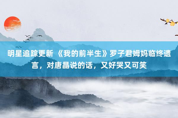 明星追踪更新 《我的前半生》罗子君姆妈临终遗言，对唐晶说的话，又好哭又可笑