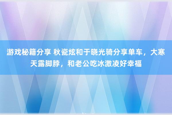 游戏秘籍分享 秋瓷炫和于晓光骑分享单车，大寒天露脚脖，和老公吃冰激凌好幸福