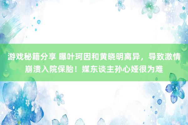 游戏秘籍分享 曝叶珂因和黄晓明离异，导致激情崩溃入院保胎！媒东谈主孙心娅很为难