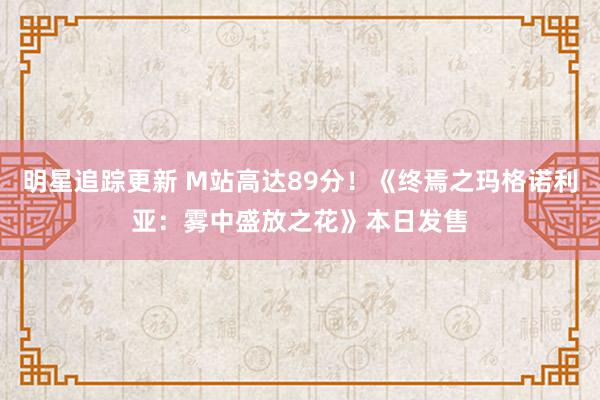 明星追踪更新 M站高达89分！《终焉之玛格诺利亚：雾中盛放之花》本日发售