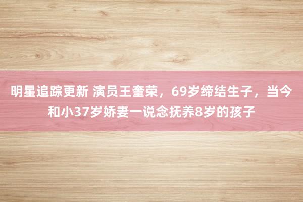 明星追踪更新 演员王奎荣，69岁缔结生子，当今和小37岁娇妻一说念抚养8岁的孩子