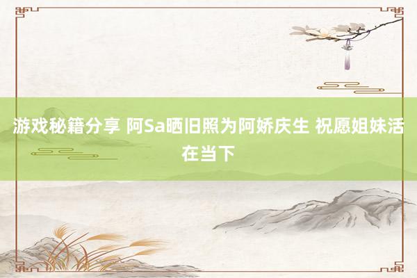 游戏秘籍分享 阿Sa晒旧照为阿娇庆生 祝愿姐妹活在当下