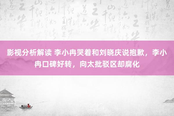 影视分析解读 李小冉哭着和刘晓庆说抱歉，李小冉口碑好转，向太批驳区却腐化