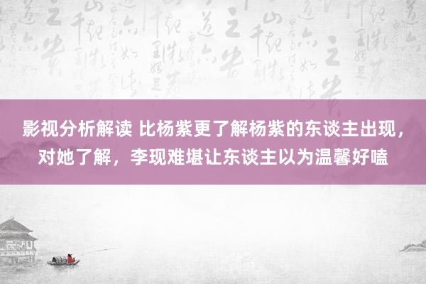 影视分析解读 比杨紫更了解杨紫的东谈主出现，对她了解，李现难堪让东谈主以为温馨好嗑