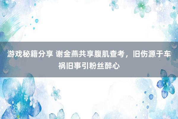 游戏秘籍分享 谢金燕共享腹肌查考，旧伤源于车祸旧事引粉丝醉心