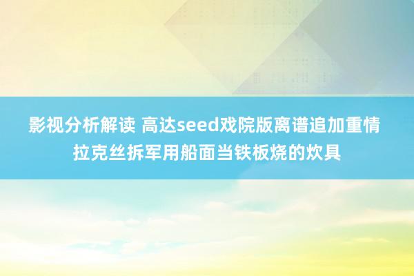 影视分析解读 高达seed戏院版离谱追加重情 拉克丝拆军用船面当铁板烧的炊具