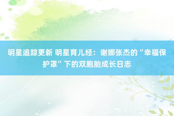 明星追踪更新 明星育儿经：谢娜张杰的“幸福保护罩”下的双胞胎成长日志