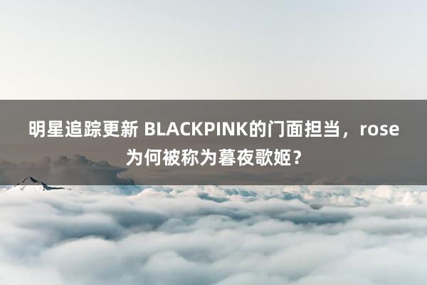 明星追踪更新 BLACKPINK的门面担当，rose为何被称为暮夜歌姬？