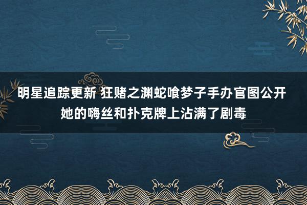 明星追踪更新 狂赌之渊蛇喰梦子手办官图公开 她的嗨丝和扑克牌上沾满了剧毒