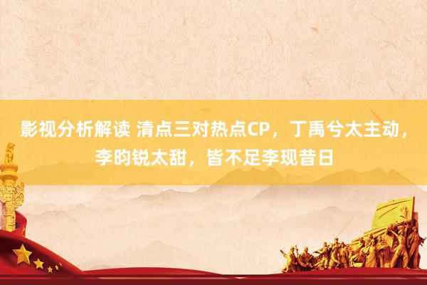 影视分析解读 清点三对热点CP，丁禹兮太主动，李昀锐太甜，皆不足李现昔日