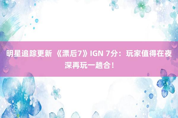 明星追踪更新 《漂后7》IGN 7分：玩家值得在夜深再玩一趟合！