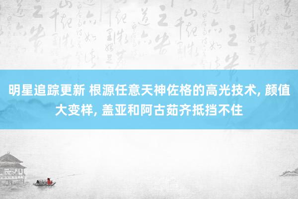 明星追踪更新 根源任意天神佐格的高光技术, 颜值大变样, 盖亚和阿古茹齐抵挡不住