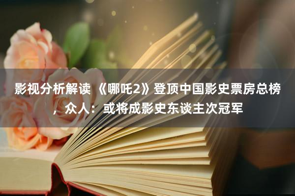 影视分析解读 《哪吒2》登顶中国影史票房总榜，众人：或将成影史东谈主次冠军